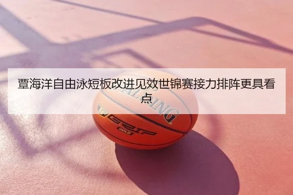 覃海洋自由泳短板改进见效世锦赛接力排阵更具看点