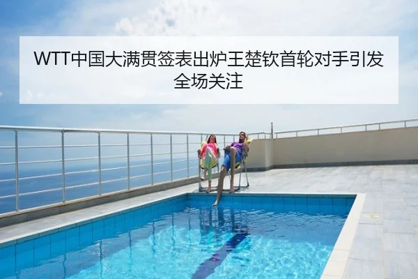 WTT中国大满贯签表出炉王楚钦首轮对手引发全场关注
